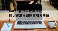 包含Karsa在公牛比赛中逆转，赛况扑朔迷离引发热议！的词条